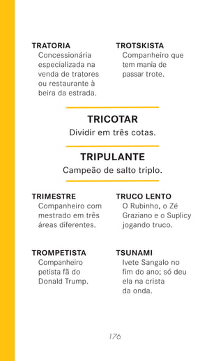 176
TRATORIA
Concessionária
especializada na
venda de tratores
ou restaurante à
beira da estrada.
TRIMESTRE
Companheiro com
mestrado em três
áreas diferentes.
TROMPETISTA
Companheiro
petista fã do
Donald Trump.
TROTSKISTA
Companheiro que
tem mania de
passar trote.
TRUCO LENTO
O Rubinho, o Zé
Graziano e o Suplicy
jogando truco.
TSUNAMI
Ivete Sangalo no
ﬁm do ano; só deu
ela na crista
da onda.
TRICOTAR
Dividir em três cotas.
TRIPULANTE
Campeão de salto triplo.
 