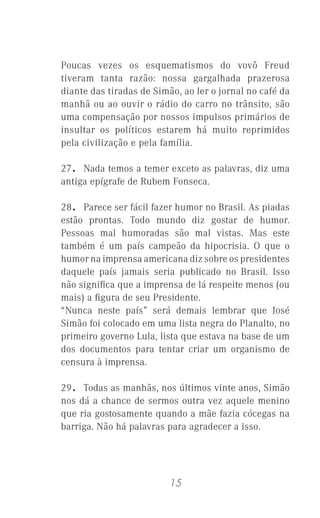 15
Poucas vezes os esquematismos do vovô Freud
tiveram tanta razão: nossa gargalhada prazerosa
diante das tiradas de Simão, ao ler o jornal no café da
manhã ou ao ouvir o rádio do carro no trânsito, são
uma compensação por nossos impulsos primários de
insultar os políticos estarem há muito reprimidos
pela civilização e pela família.
27. Nada temos a temer exceto as palavras, diz uma
antiga epígrafe de Rubem Fonseca.
28. Parece ser fácil fazer humor no Brasil. As piadas
estão prontas. Todo mundo diz gostar de humor.
Pessoas mal humoradas são mal vistas. Mas este
também é um país campeão da hipocrisia. O que o
humor na imprensa americana diz sobre os presidentes
daquele país jamais seria publicado no Brasil. Isso
não signiﬁca que a imprensa de lá respeite menos (ou
mais) a ﬁgura de seu Presidente.
“Nunca neste país” será demais lembrar que José
Simão foi colocado em uma lista negra do Planalto, no
primeiro governo Lula, lista que estava na base de um
dos documentos para tentar criar um organismo de
censura à imprensa.
29. Todas as manhãs, nos últimos vinte anos, Simão
nos dá a chance de sermos outra vez aquele menino
que ria gostosamente quando a mãe fazia cócegas na
barriga. Não há palavras para agradecer a isso.
 