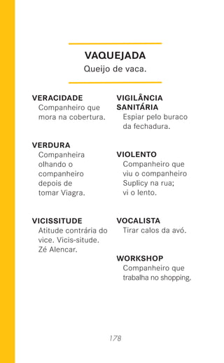 178
VERACIDADE
Companheiro que
mora na cobertura.
VERDURA
Companheira
olhando o
companheiro
depois de
tomar Viagra.
VICISSITUDE
Atitude contrária do
vice. Vicis-situde.
Zé Alencar.
VIGILÂNCIA
SANITÁRIA
Espiar pelo buraco
da fechadura.
VIOLENTO
Companheiro que
viu o companheiro
Suplicy na rua;
vi o lento.
VOCALISTA
Tirar calos da avó.
WORKSHOP
Companheiro que
trabalha no shopping.
VAQUEJADA
Queijo de vaca.
 