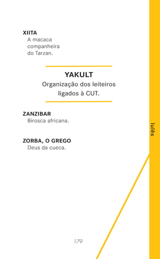 179
lulês
XIITA
A macaca
companheira
do Tarzan.
ZANZIBAR
Birosca africana.
ZORBA, O GREGO
Deus da cueca.
YAKULT
Organização dos leiteiros
ligados à CUT.
 