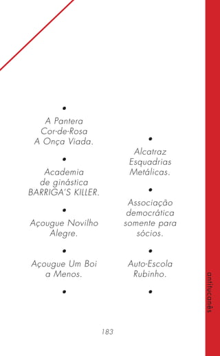 183
antitucanês
•
A Pantera
Cor-de-Rosa
A Onça Viada.
•
Academia
de ginástica
BARRIGA’S KILLER.
•
Açougue Novilho
Alegre.
•
Açougue Um Boi
a Menos.
•
•
Alcatraz
Esquadrias
Metálicas.
•
Associação
democrática
somente para
sócios.
•
Auto-Escola
Rubinho.
•
 
