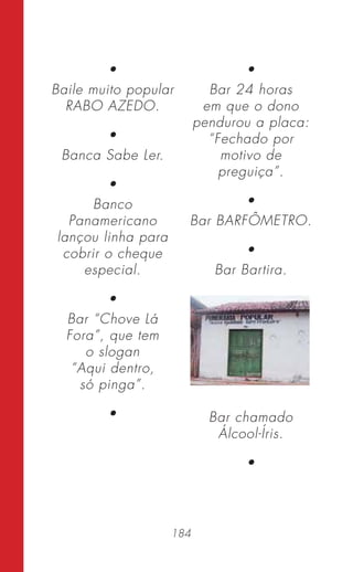 184
•
Baile muito popular
RABO AZEDO.
•
Banca Sabe Ler.
•
Banco
Panamericano
lançou linha para
cobrir o cheque
especial.
•
Bar “Chove Lá
Fora”, que tem
o slogan
“Aqui dentro,
só pinga”.
•
•
Bar 24 horas
em que o dono
pendurou a placa:
“Fechado por
motivo de
preguiça”.
•
Bar BARFÔMETRO.
•
Bar Bartira.
Bar chamado
Álcool-Íris.
•
 