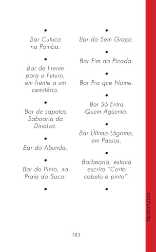 185
antitucanês
•
Bar Cutuca
na Pomba.
•
Bar de Frente
para o Futuro,
em frente a um
cemitério.
•
Bar de sapatas
Saboaria da
Dinalva.
•
Bar do Abunda.
•
Bar do Pinto, na
Praia do Saco.
•
•
Bar do Sem Graça.
•
Bar Fim da Picada.
•
Bar Pra que Nome.
•
Bar Só Entra
Quem Agüenta.
•
Bar Última Lágrima,
em Passos.
•
Barbearia, estava
escrito “Corto
cabelo e pinto”.
•
 