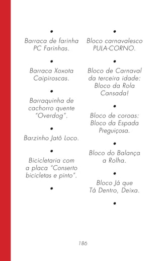 186
•
Barraca de farinha
PC Farinhas.
•
Barraca Xoxota
Caipiroscas.
•
Barraquinha de
cachorro quente
“Overdog”.
•
Barzinho Jatô Loco.
•
Bicicletaria com
a placa “Conserto
bicicletas e pinto”.
•
•
Bloco carnavalesco
PULA-CORNO.
•
Bloco de Carnaval
da terceira idade:
Bloco da Rola
Cansada!
•
Bloco de coroas:
Bloco da Espada
Preguiçosa.
•
Bloco do Balança
a Rolha.
•
Bloco Já que
Tá Dentro, Deixa.
•
 