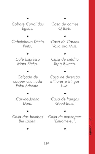 189
antitucanês
•
Cabaré Curral das
Éguas.
•
Cabeleireiro Décio
Pinto.
•
Café Expresso
Mata Bicho.
•
Calçada de
cooper chamada
Enfartódromo.
•
Carvão Joana
Darc.
•
Casa das bombas
Bin Laden.
•
•
Casa de carnes
O BIFE.
•
Casa de Carnes
Volta pra Mim.
•
Casa de crédito
Tapa Buraco.
•
Casa de diversão
Bilhares e Bingos
Lula.
•
Casa de frangos
Good Bom.
•
Casa de massagem
“Entrometeu”.
•
 
