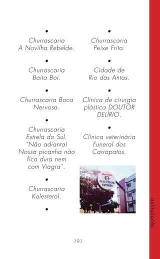 191
antitucanês
•
Churrascaria
A Novilha Rebelde.
•
Churrascaria
Baita Boi.
•
Churrascaria Boca
Nervosa.
•
Churrascaria
Estrela do Sul.
“Não adianta!
Nossa picanha não
fica dura nem
com Viagra”.
•
Churrascaria
Kolesterol.
•
•
Churrascaria
Peixe Frito.
•
Cidade de
Rio das Antas.
•
Clínica de cirurgia
plástica DOUTOR
DELÍRIO.
•
Clínica veterinária
Funeral dos
Carrapatos.
 