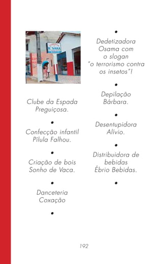 192
Clube da Espada
Preguiçosa.
•
Confecção infantil
Pílula Falhou.
•
Criação de bois
Sonho de Vaca.
•
Danceteria
Coxação
•
•
Dedetizadora
Osama com
o slogan
“o terrorismo contra
os insetos”!
•
Depilação
Bárbara.
•
Desentupidora
Alívio.
•
Distribuidora de
bebidas
Ébrio Bebidas.
•
 