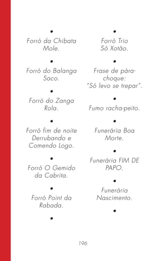 196
•
Forró da Chibata
Mole.
•
Forró do Balanga
Saco.
•
Forró do Zanga
Rola.
•
Forró fim de noite
Derrubando e
Comendo Logo.
•
Forró O Gemido
da Cabrita.
•
Forró Point da
Rabada.
•
•
Forró Trio
Só Xotão.
•
Frase de pára-
choque:
“Só levo se trepar”.
•
Fumo racha-peito.
•
Funerária Boa
Morte.
•
Funerária FIM DE
PAPO.
•
Funerária
Nascimento.
•
 