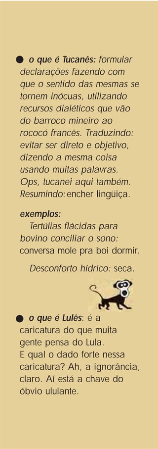 o que é Tucanês: formular
declarações fazendo com
que o sentido das mesmas se
tornem inócuas, utilizando
recursos dialéticos que vão
do barroco mineiro ao
rococó francês. Traduzindo:
evitar ser direto e objetivo,
dizendo a mesma coisa
usando muitas palavras.
Ops, tucanei aqui também.
Resumindo:encher lingüiça.
exemplos:
Tertúlias flácidas para
bovino conciliar o sono:
conversa mole pra boi dormir.
Desconforto hídrico: seca.
o que é Lulês: é a
caricatura do que muita
gente pensa do Lula.
E qual o dado forte nessa
caricatura? Ah, a ignorância,
claro. Aí está a chave do
óbvio ululante.
 