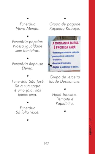 197
antitucanês
•
Funerária
Novo Mundo.
•
Funerária popular:
Nossa igualdade
sem fronteiras.
•
Funerária Repouso
Eterno.
•
Funerária São José
Se a sua sogra
é uma jóia, nós
temos uma.
•
Funerária
Só falta Você.
•
•
Grupo de pagode
Kaçando Kabaço.
Grupo de terceira
idade Desmanche.
•
Hotel Tranxam.
Pernoite e
Rapidinha.
•
 