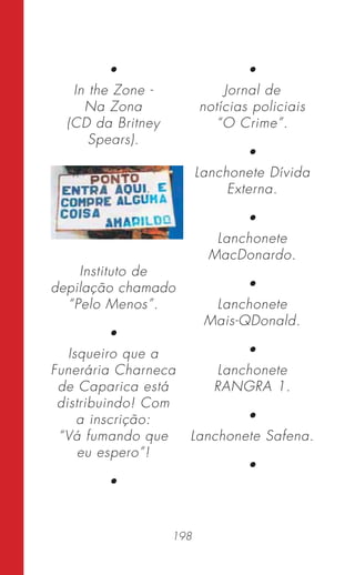 198
•
In the Zone -
Na Zona
(CD da Britney
Spears).
Instituto de
depilação chamado
“Pelo Menos”.
•
Isqueiro que a
Funerária Charneca
de Caparica está
distribuindo! Com
a inscrição:
“Vá fumando que
eu espero”!
•
•
Jornal de
notícias policiais
“O Crime”.
•
Lanchonete Dívida
Externa.
•
Lanchonete
MacDonardo.
•
Lanchonete
Mais-QDonald.
•
Lanchonete
RANGRA 1.
•
Lanchonete Safena.
•
 
