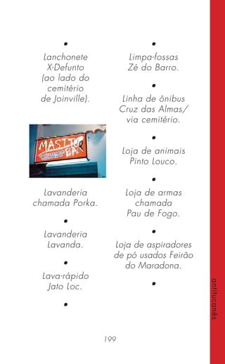199
antitucanês
•
Lanchonete
X-Defunto
(ao lado do
cemitério
de Joinville).
Lavanderia
chamada Porka.
•
Lavanderia
Lavanda.
•
Lava-rápido
Jato Loc.
•
•
Limpa-fossas
Zé do Barro.
•
Linha de ônibus
Cruz das Almas/
via cemitério.
•
Loja de animais
Pinto Louco.
•
Loja de armas
chamada
Pau de Fogo.
•
Loja de aspiradores
de pó usados Feirão
do Maradona.
•
 