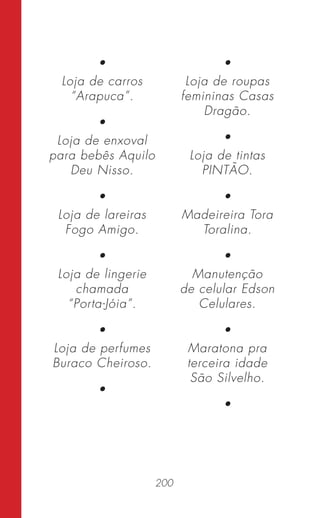 200
•
Loja de carros
“Arapuca”.
•
Loja de enxoval
para bebês Aquilo
Deu Nisso.
•
Loja de lareiras
Fogo Amigo.
•
Loja de lingerie
chamada
“Porta-Jóia”.
•
Loja de perfumes
Buraco Cheiroso.
•
•
Loja de roupas
femininas Casas
Dragão.
•
Loja de tintas
PINTÃO.
•
Madeireira Tora
Toralina.
•
Manutenção
de celular Edson
Celulares.
•
Maratona pra
terceira idade
São Silvelho.
•
 