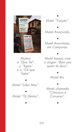 202
Motéis:
o “Que Tal”,
o “Topas”
e o “Cê que
Sabe”.
•
Motel “Lobo Mau”.
•
Motel “Tô Dentro”.
•
•
Motel “Traição”.
•
Motel Anaconda.
•
Motel Anonimato,
em Campinas.
•
Motel barato com
o slogan “Bom pra
quem tá duro”.
•
Motel Bis.
•
Motel chamado
“Côncavo e
Convexo”.
•
 