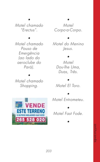 203
antitucanês
•
Motel chamado
“Erectus”.
•
Motel chamado
Pouso de
Emergência
(ao lado do
aeroclube do
Pará).
•
Motel chamado
Shopping.
•
Motel
Corpo-a-Corpo.
•
Motel do Menino
Jesus.
•
Motel
Dou-lhe Uma,
Duas, Três.
•
Motel El Toro.
•
Motel Entrometeu.
•
Motel Fast Fode.
•
 