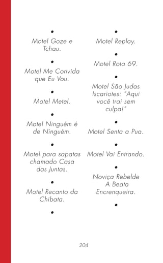 204
•
Motel Goze e
Tchau.
•
Motel Me Convida
que Eu Vou.
•
Motel Metel.
•
Motel Ninguém é
de Ninguém.
•
Motel para sapatas
chamado Casa
das Juntas.
•
Motel Recanto da
Chibata.
•
•
Motel Replay.
•
Motel Rota 69.
•
Motel São Judas
Iscariotes: “Aqui
você trai sem
culpa!”
•
Motel Senta a Pua.
•
Motel Vai Entrando.
•
Noviça Rebelde
A Beata
Encrenqueira.
•
 