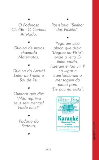 205
antitucanês
•
O Poderoso
Chefão - O Coronel
Arretado.
•
Oficina de motos
chamada
Maremotos.
•
Oficina do André!
Entra de Frente e
Sai de Ré.
•
Outdoor que diz:
“Não reprima
seus sentimentos!
Peide feliz!”
•
Padaria do
Padeiro.
•
•
Pastelaria “Senhor
dos Pastéis”.
•
Pegaram uma
placa que dizia
“Degrau na Pista”,
onde a letra G
tinha caído.
Fizeram então um P
no lugar e
transformaram a
mensagem da
placa para
“De pau na pista”.
 