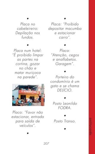 207
antitucanês
•
Placa no
cabeleireiro:
Depilação nos
fundos.
•
Placa num hotel:
“É proibido limpar
as partes na
cortina, gozar
no chão e
matar muriçoca
na parede”.
Placa: “Favor não
estacionar, entrada
para saída de
veículos”.
•
•
Placa: “Proibido
depositar macumba
e estacionar
carro”.
•
Placa:
“Atenção, cegos
e analfabetos.
Garagem”.
•
Porteiro do
condomínio é um
gato e se chama
DELÍCIO.
•
Posto Leonildo
FODRA.
•
Posto Transo.
•
 