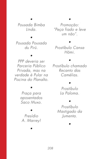 208
•
Pousada Bimba
Linda.
•
Pousada Pousada
du Pirú.
•
PPP deveria ser
Parceria Público
Privada, mas na
verdade é Pular na
Piscina do Planalto.
•
Praça para
aposentados
Saco Muxo.
•
Presídio
A. Marrey!
•
•
Promoção:
“Peça fiado e leve
um não”.
•
Prostíbulo Cansa
Hômi.
•
Prostíbulo chamado
Recanto das
Camélias.
•
Prostíbulo
La Paloma.
•
Prostíbulo
Mastigado da
Jumenta.
•
 