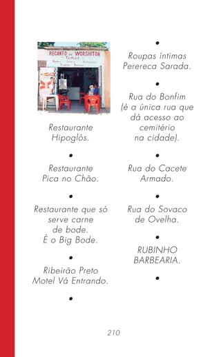 210
Restaurante
Hipoglós.
•
Restaurante
Pica no Chão.
•
Restaurante que só
serve carne
de bode.
É o Big Bode.
•
Ribeirão Preto
Motel Vá Entrando.
•
•
Roupas íntimas
Perereca Sarada.
•
Rua do Bonfim
(é a única rua que
dá acesso ao
cemitério
na cidade).
•
Rua do Cacete
Armado.
•
Rua do Sovaco
de Ovelha.
•
RUBINHO
BARBEARIA.
•
 