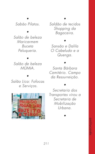 211
antitucanês
•
Sabão Pilatos.
•
Salão de beleza
Maricarmem
Buceta
Peluqueria.
•
Salão de beleza
MÚMIA.
•
Salão Lica: Fofocas
e Serviços.
•
Saldão de tecidos
Shopping da
Bagaceira.
•
Sansão e Dalila
O Cabeludo e a
Quenga.
•
Santa Bárbara
Cemitério. Campo
da Ressurreição.
•
Secretaria dos
Transportes virou a
Secretaria de
Mobilização
Urbana.
•
 