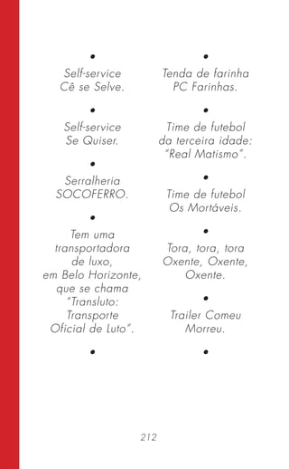 212
•
Self-service
Cê se Selve.
•
Self-service
Se Quiser.
•
Serralheria
SOCOFERRO.
•
Tem uma
transportadora
de luxo,
em Belo Horizonte,
que se chama
“Transluto:
Transporte
Oficial de Luto”.
•
•
Tenda de farinha
PC Farinhas.
•
Time de futebol
da terceira idade:
“Real Matismo”.
•
Time de futebol
Os Mortáveis.
•
Tora, tora, tora
Oxente, Oxente,
Oxente.
•
Trailer Comeu
Morreu.
•
 