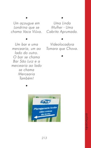 213
antitucanês
•
Um açougue em
Londrina que se
chama Vaca Viúva.
•
Um bar e uma
mercearia, um ao
lado do outro.
O bar se chama
Bar São Luiz e a
mercearia ao lado
se chama
Mercearia
Também!
•
•
Uma Linda
Mulher - Uma
Cabrita Aprumada.
•
Videolocadora
Tomara que Chova.
•
 