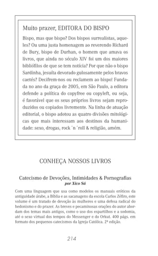 214
Muito prazer, EDITORA DO BISPO
Bispo, mas que bispo? Dos bispos surrealistas, aque-
les? Ou uma justa homenagem ao reverendo Richard
de Bury, bispo de Durhan, o homem que amava os
livros, que ainda no século XIV foi um dos maiores
biblióﬁlos de que se tem notícia? Por que não o bispo
Sardinha, jesuíta devorado gulosamente pelos bravos
caetés? Decifrem-nos ou reclamem ao bispo! Funda-
da no ano da graça de 2005, em São Paulo, a editora
defende a política do copyfree ou copyleft, ou seja,
é favorável que os seus próprios livros sejam repro-
duzidos ou copiados livremente. Na linha de atuação
editorial, o bispo adotou as quatro divisões mitológi-
cas que mais interessam aos destinos da humani-
dade: sexo, drogas, rock´n´roll & religião, amém.
CONHEÇA NOSSOS LIVROS
Catecismo de Devoções, Intimidades & Pornograﬁas
por Xico Sá
Com uma linguagem que usa como modelos os manuais eróticos da
antiguidade árabe, a Bíblia e as sacanagens da escola Carlos Zéﬁro, este
volume é um tratado de devoção às mulheres e uma defesa radical do
hedonismo e do prazer. As breves e pecaminosas orações do autor abor-
dam dos temas mais antigos, como o uso dos espartilhos e a sodomia,
até o sexo virtual dos tempos do Messenger e do Orkut. 400 págs. em
formato dos pequenos catecismos da Igreja Católica. 2ª edição.
 