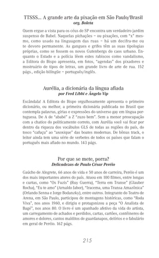 215
TTSSS... A grande arte da pixação em São Paulo/Brasil
org. Boleta
Quem ergue a vista para os céus de SP encontra um verdadeiro jardim
suspenso de Babel. Naquelas pichações – ou pixações, com “x” mes-
mo, como usado na linguagem das ruas – há um decifra-me ou
te devoro permanente. As gangues e grifes têm as suas tipologias
próprias, como se fossem os novos Gutenbergs do caos urbano. En-
quanto o Estado e a polícia lêem estes rabiscos como vandalismo,
a Editora do Bispo apresenta, em fotos, “agendas” dos pixadores e
mostruário de tipos de letras, um grande livro de arte de rua. 152
págs., edição bilíngüe – português/inglês.
Aurélia, a dicionária da língua aﬁada
por Fred Libbi e Ângelo Vip
Escândala! A Editora do Bispo orgulhosamente apresenta o primeiro
dicionário, ou melhor, a primeira dicionária publicada no Brasil que
contempla palavras, gírias e expressões do universo gay em língua por-
tuguesa. De A de “ababé” a Z “zuzo bem”. Sem a menor preocupação
com a chatice do politicamente correto, com Aurélia você vai ﬁcar por
dentro da riqueza dos vocábulos GLS de todas as regiões do país, do
tosco “cafuçu” ao “axoxique” das boates modernas. De bônus track, o
leitor ainda tem uma série de verbetes de todos os países que falam o
português mais aﬁado no mundo. 143 págs.
Por que se mete, porra?
Delicadezas de Paulo César Peréio
Gaúcho de Alegrete, 66 anos de vida e 50 anos de carreira, Peréio é um
dos mais importantes atores do país. Atuou em 100 ﬁlmes, entre longas
e curtas, como “Os Fuzis” (Ruy Guerra), “Terra em Transe” (Glauber
Rocha), “Eu te amo” (Arnaldo Jabor), “Iracema, uma Transa Amazônica”
(Orlando Senna e Jorge Bodanzky), entre outros. Integrante do Teatro de
Arena, em São Paulo, participou de montagens históricas, como “Roda
Viva”, nos anos 1960, e dirigiu e protagonizou a peça “O Analista de
Bagé”, nos anos 80. O livro é um apanhado afetivo da vida do artista,
um carregamento de achados e perdidos, cartas, cartões, contêineres de
amores e dolores, cantos malditos de guardanapos, delírios e o fabulário
em geral de Peréio. 162 págs.
 