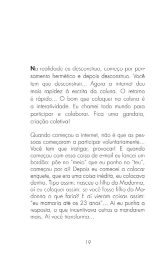 19
Na realidade eu desconstruo, começo por pen-
samento hermético e depois desconstruo. Você
tem que desconstruir... Agora a internet deu
mais rapidez à escrita da coluna. O retorno
é rápido... O bom que coloquei na coluna é
a interatividade. Eu chamei todo mundo para
participar e colaborar. Fica uma gandaia,
criação coletiva!
Quando começou a internet, não é que as pes-
soas começaram a participar voluntariamente...
Você tem que instigar, provocar! E quando
começou com essa coisa de e-mail eu lancei um
bordão: põe no “meio” que eu ponho no “teu”,
começou por aí! Depois eu comecei a colocar
enquete, que era uma coisa inédita, eu colocava
dentro. Tipo assim: nasceu o ﬁlho da Madonna,
aí eu coloquei assim: se você fosse ﬁlho da Ma-
donna o que faria? E aí vieram coisas assim:
“eu mamaria até os 23 anos”... Aí eu punha a
resposta, o que incentivava outros a mandarem
mais. Aí você transforma...
 