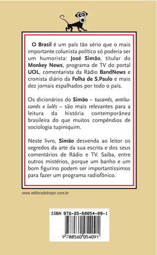 O Brasil é um país tão sério que o mais
importante colunista político só poderia ser
um humorista: José Simão, titular do
Monkey News, programa de TV do portal
UOL, comentarista da Rádio BandNews e
cronista diário da Folha de S.Paulo e mais
dez jornais espalhados por todo o país.
Os dicionários do Simão – tucanês, antitu-
canês e lulês – são mais relevantes para a
leitura da história contemporânea
brasileira do que muitos compêndios de
sociologia tupiniquim.
Neste livro, Simão desvenda ao leitor os
segredos da arte da sua escrita e dos seus
comentários de Rádio e TV. Saiba, entre
outros mistérios, porque um banho e um
bom figurino podem ser importantíssimos
para fazer um programa radiofônico.
 