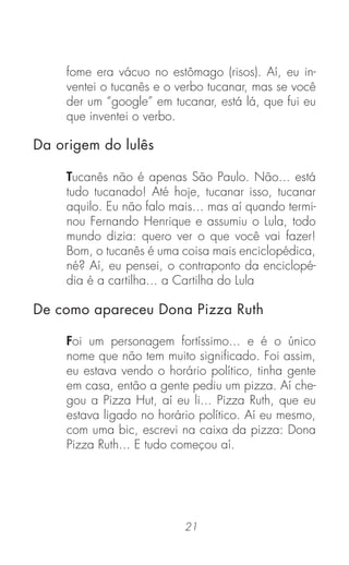 21
fome era vácuo no estômago (risos). Aí, eu in-
ventei o tucanês e o verbo tucanar, mas se você
der um “google” em tucanar, está lá, que fui eu
que inventei o verbo.
Tucanês não é apenas São Paulo. Não... está
tudo tucanado! Até hoje, tucanar isso, tucanar
aquilo. Eu não falo mais... mas aí quando termi-
nou Fernando Henrique e assumiu o Lula, todo
mundo dizia: quero ver o que você vai fazer!
Bom, o tucanês é uma coisa mais enciclopédica,
né? Aí, eu pensei, o contraponto da enciclopé-
dia é a cartilha... a Cartilha do Lula
Foi um personagem fortíssimo... e é o único
nome que não tem muito signiﬁcado. Foi assim,
eu estava vendo o horário político, tinha gente
em casa, então a gente pediu um pizza. Aí che-
gou a Pizza Hut, aí eu li... Pizza Ruth, que eu
estava ligado no horário político. Aí eu mesmo,
com uma bic, escrevi na caixa da pizza: Dona
Pizza Ruth... E tudo começou aí.
Da origem do lulês
De como apareceu Dona Pizza Ruth
 