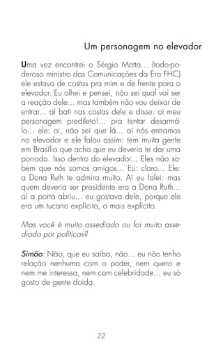 22
Uma vez encontrei o Sérgio Motta... (todo-po-
deroso ministro das Comunicações da Era FHC)
ele estava de costas pra mim e de frente para o
elevador. Eu olhei e pensei, não sei qual vai ser
a reação dele... mas também não vou deixar de
entrar... aí bati nas costas dele e disse: oi meu
personagem predileto!... pra tentar desarmá-
lo... ele: oi, não sei que lá... aí nós entramos
no elevador e ele falou assim: tem muita gente
em Brasília que acha que eu deveria te dar uma
porrada. Isso dentro do elevador... Eles não sa-
bem que nós somos amigos... Eu: claro... Ele:
a Dona Ruth te admira muito. Aí eu falei: mas
quem deveria ser presidente era a Dona Ruth...
aí a porta abriu... eu gostava dele, porque ele
era um tucano explícito, o mais explícito.
Mas você é muito assediado ou foi muito asse-
diado por políticos?
Simão: Não, que eu saiba, não... eu não tenho
relação nenhuma com o poder, nem quero e
nem me interessa, nem com celebridade... eu só
gosto de gente doida.
Um personagem no elevador
 