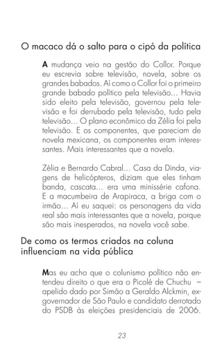 23
A mudança veio na gestão do Collor. Porque
eu escrevia sobre televisão, novela, sobre os
grandes babados. Aí como o Collor foi o primeiro
grande babado político pela televisão... Havia
sido eleito pela televisão, governou pela tele-
visão e foi derrubado pela televisão, tudo pela
televisão... O plano econômico da Zélia foi pela
televisão. E os componentes, que pareciam de
novela mexicana, os componentes eram interes-
santes. Mais interessantes que a novela.
Zélia e Bernardo Cabral... Casa da Dinda, via-
gens de helicópteros, diziam que eles tinham
banda, cascata... era uma minissérie cafona.
E a macumbeira de Arapiraca, a briga com o
irmão... Aí eu saquei: os personagens da vida
real são mais interessantes que a novela, porque
são mais inesperados, na novela você sabe.
Mas eu acho que o colunismo político não en-
tendeu direito o que era o Picolé de Chuchu –
apelido dado por Simão a Geraldo Alckmin, ex-
governador de São Paulo e candidato derrotado
do PSDB às eleições presidenciais de 2006.
O macaco dá o salto para o cipó da política
De como os termos criados na coluna
inﬂuenciam na vida pública
 