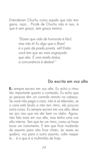 24
Entenderam Chuchu como aquele que não tem
garra, raça... Picolé de Chuchu não é isso, é
que é sem graça, sem graça mesmo.
Da escrita em voz alta
Eu sempre escrevi em voz alta. Eu acho o ritmo
tão importante quanto o conteúdo. Eu acho que
as pessoas têm um controle remoto na cabeça.
Se você não pega o cara, não é só televisão, se
o cara está lendo e não tem ritmo, ele procura
outra coisa. Eu sempre escrevi em voz alta, deve
ser por isso que me dei bem no rádio. Agora,
não falo mais em voz alta, mas tenho uma voz
alta interna. Tem que ter um ritmo, como se fosse
tocar um instrumento. E tem que ﬁcar mudando
de assunto para não ﬁcar chato, às vezes eu
quebro, vou para o outro assunto, volto naque-
le... é o que é a multimídia de hoje.
“Dizem que vida de humorista é fácil,
mas não é! Eu digo que o Brasil
é o país da piada pronta, né? Então
você tem que ser mais engraçado
que eles. É uma tarefa árdua,
a concorrência é desleal.”
 