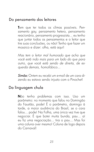 25
Tem que ter todos os climas possíveis. Pen-
samento gay, pensamento hetero, pensamento
reacionário, pensamento progressista... eu tenho
que juntar todos os pensamentos e o leitor que
tire suas conclusões, ou não! Tenho que fazer um
mosaico e dizer: olha, está aqui!
Mas tem o leitor mal humorado que acha que
você está indo mais para um lado do que para
outro, que você está sendo de direita, de es-
querda demais, homofóbico...
Simão: Ontem eu recebi um e-mail de um cara di-
zendo eu estava sendo injusto com o Pinochet!
Não tenho problemas com isso. Uso um
parâmetro: no momento que falou no Domingão
do Faustão, pode! É o parâmetro, domingo à
tarde, a maior audiência do Brasil, se o cara
falou... pode! Na Folha, uma única vez tive que
negociar. É que botei muita bunda, pau... aí
eu ﬁz uma negociação... tira o pau... Mas foi
uma coluna over mesmo! Coluna de logo depois
do Carnaval!
Da linguagem chula
Do pensamento dos leitores
 