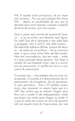 27
FHC é aquela coisa principesca, de ser impe-
rial, monarca... Por isso que coloquei Don Doca
FHC... depois eu esculhambei de vez, pra já
derrubar essa coisa imperial, coloquei o apelido
de boca de sovaco, pra tirar a pose.
Qual a parte mais horrível da anatomia? Sova-
co... aí eu já ponho, pra derrubar essa ﬁgura.
Do Lula? Que ele é ignorante e não sabe falar
o português, não é isso? E não sabe mesmo...
Ele sabe falar palavras difíceis, porque ele deco-
ra... às vezes sai um profícuo... ele se comunica
bem, o que é outra coisa! Mas ele fala errado.
Não tem concordância, não tem nada... então
é o traço principal desse governo. Vou fazer a
cartilha do Lula baseado nisso, mas é a carica-
tura do preconceito. A cartilha do Lula é a cari-
catura do preconceito.
O tucanês não... mas também não era uma coi-
sa pesada. O tucanês é a desconstrução de um
pensamento, da arrogância, de um pensamen-
to mais pernóstico... mas o PT também tucana
muito, eles nasceram no mesmo lugar que é a
USP. São irmãos que se odeiam, brigam para
ﬁcar com o poder. É até shakespereano, irmão
que briga com irmão para chegar ao poder. E
o que eu achei em comum no início do governo
Lula era aquela coisa da língua presa, por isso
 