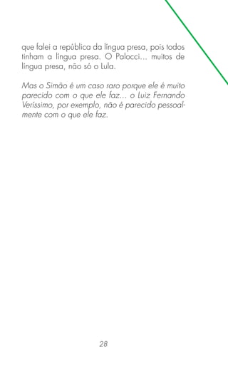 28
que falei a república da língua presa, pois todos
tinham a língua presa. O Palocci... muitos de
língua presa, não só o Lula.
Mas o Simão é um caso raro porque ele é muito
parecido com o que ele faz... o Luiz Fernando
Veríssimo, por exemplo, não é parecido pessoal-
mente com o que ele faz.
 