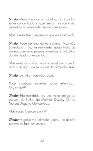 32
Simão: Menos quando eu trabalho... Eu trabalho
super concentrado e super sério... eu sou muito
pensativo na realidade, eu vivo pensando.
Mas o leitor tem a impressão que você faz rindo.
Simão: Pode ser quando eu escrevo. Mas não
é verdade... Eu, na realidade, gosto muito de
pensar... sou uma pessoa pensativa. Eu não ﬁco
dando risada o tempo todo...
Mas antes da coluna você tinha alguma queda
para o humor... ou se via um dia fazendo isso?
Simão: Eu tinha, mas não sabia.
Você começou escrever sobre televisão...
foi por quê?
Simão: Na realidade, eu era muito amigo do
pessoal da Folha, do Matinas (Suzuky Jr.), do
Marcos Augusto Gonçalves...
Mas vocês falavam em TV?
Simão: A gente via televisão juntos... e aí não
parava de falar um minuto.
 