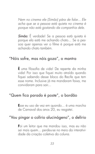 33
Nem no cinema ele (Simão) pára de falar... Ele
acha que se a pessoa está quieta no cinema é
porque não está gostando da companhia dele.
Simão: É verdade! Se a pessoa está quieta é
porque ela está me achando chato... Se a pes-
soa quer apenas ver o ﬁlme é porque está me
achando chato também.
É uma ﬁlosoﬁa de vida! De repente da minha
vida! Por isso que ﬁquei muito atraído quando
ﬁquei sabendo desse bloco do Recife que tem
esse nome. Inclusive já me mandaram faixa, me
convidaram para sair...
Esse eu uso de vez em quando... é uma marcha
de Carnaval dos anos 20, eu resgatei.
Foi um leitor que me mandou isso, mas eu não
sei mais quem... perdeu-se no meio da interativi-
dade da criação coletiva da coluna.
“Nóis sofre, mas nóis goza”, o mantra
“Quem ﬁca parado é poste”, o bordão
“Vou pingar o colírio alucinógeno”, o delírio
 