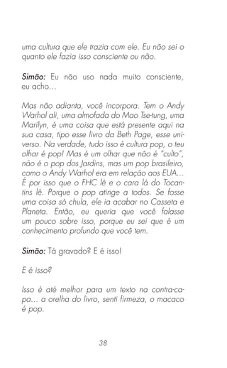 38
uma cultura que ele trazia com ele. Eu não sei o
quanto ele fazia isso consciente ou não.
Simão: Eu não uso nada muito consciente,
eu acho...
Mas não adianta, você incorpora. Tem o Andy
Warhol ali, uma almofada do Mao Tse-tung, uma
Marilyn, é uma coisa que está presente aqui na
sua casa, tipo esse livro da Beth Page, esse uni-
verso. Na verdade, tudo isso é cultura pop, o teu
olhar é pop! Mas é um olhar que não é “culto”,
não é o pop dos Jardins, mas um pop brasileiro,
como o Andy Warhol era em relação aos EUA...
É por isso que o FHC lê e o cara lá do Tocan-
tins lê. Porque o pop atinge a todos. Se fosse
uma coisa só chula, ele ia acabar no Casseta e
Planeta. Então, eu queria que você falasse
um pouco sobre isso, porque eu sei que é um
conhecimento profundo que você tem.
Simão: Tá gravado? E é isso!
E é isso?
Isso é até melhor para um texto na contra-ca-
pa... a orelha do livro, senti ﬁrmeza, o macaco
é pop.
 