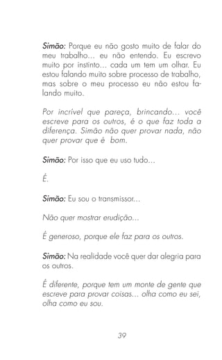 39
Simão: Porque eu não gosto muito de falar do
meu trabalho... eu não entendo. Eu escrevo
muito por instinto... cada um tem um olhar. Eu
estou falando muito sobre processo de trabalho,
mas sobre o meu processo eu não estou fa-
lando muito.
Por incrível que pareça, brincando... você
escreve para os outros, é o que faz toda a
diferença. Simão não quer provar nada, não
quer provar que é bom.
Simão: Por isso que eu uso tudo...
É.
Simão: Eu sou o transmissor...
Não quer mostrar erudição...
É generoso, porque ele faz para os outros.
Simão: Na realidade você quer dar alegria para
os outros.
É diferente, porque tem um monte de gente que
escreve para provar coisas... olha como eu sei,
olha como eu sou.
 