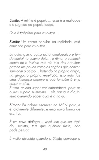40
Simão: A minha é popular... essa é a realidade
e o segredo da popularidade.
Que é trabalhar para os outros...
Simão: Um cantor popular, na realidade, está
cantando para os outros.
Eu acho que a coisa do onomatopaico é fun-
damental na coluna dele... o ritmo, o conheci-
mento ou o instinto que ele tem dos barulhos
parece um pouco como os negões que conver-
sam com o corpo... batendo no próprio corpo,
na ginga, a própria repetição, isso tudo faz
uma diferença enorme e que também é uma
coisa erudita...
É uma antena super contemporânea, para os
outros e para si mesmo... ele passa o dia in-
teiro querendo saber qual é a nova.
Simão: Eu adoro escrever no MSN porque
é totalmente diferente, é uma nova forma de
escrita.
É um novo diálogo... você tem que ser rápi-
do, sucinto, tem que quebrar frase, não
pode pensar...
É muito divertido quando o Simão começou a
 