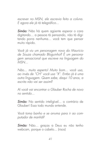 41
escrever no MSN, ele escrevia feito a coluna.
E agora ele já tá telegráﬁco...
Simão: Não há quem agüente esperar o cara
digitando... a pessoa tá pensando, não tá digi-
tando porra nenhuma... você tem que pensar
muito rápido.
Você já viu um personagem novo do Mauricio
de Souza chamado Bloguinho? É um persona-
gem sensacional que escreve na linguagem do
MSN...
Não... muito esperto! Muito bom... você usa,
ao invés de “CH” você usa “X”. Então já é uma
outra linguagem. Quem sabe, daqui 10 anos, a
escrita não vai ser assim?
Aí você vai encontrar o Glauber Rocha de novo
no sentido...
Simão: No sentido inteligível... o contrário de
Glauber! Essa todo mundo entende.
Você toma banho e se arruma para ir ao com-
putador de manhã?
Simão: Não... graças a Deus eu não tenho
webcam, porque o cabelo... (risos)
 