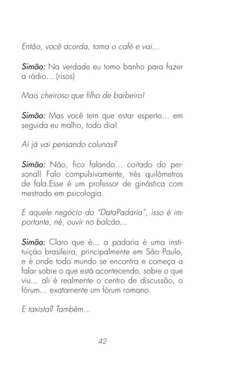 42
Então, você acorda, toma o café e vai...
Simão: Na verdade eu tomo banho para fazer
a rádio... (risos)
Mais cheiroso que ﬁlho de barbeiro!
Simão: Mas você tem que estar esperto... em
seguida eu malho, todo dia!
Aí já vai pensando colunas?
Simão: Não, ﬁco falando... coitado do per-
sonal! Falo compulsivamente, três quilômetros
de fala.Esse é um professor de ginástica com
mestrado em psicologia.
E aquele negócio do “DataPadaria”, isso é im-
portante, né, ouvir no balcão...
Simão: Claro que é... a padaria é uma insti-
tuição brasileira, principalmente em São Paulo,
e é onde todo mundo se encontra e começa a
falar sobre o que está acontecendo, sobre o que
viu... ali é realmente o centro de discussão, o
fórum... exatamente um fórum romano.
E taxista? Também...
 