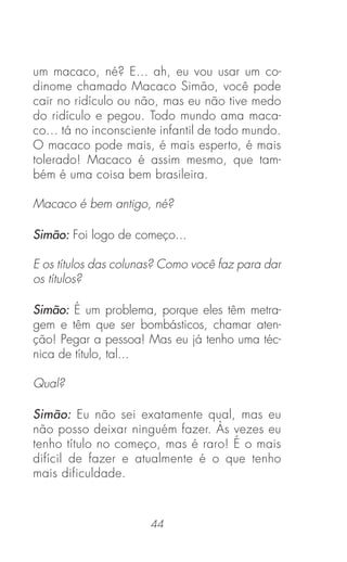 44
um macaco, né? E... ah, eu vou usar um co-
dinome chamado Macaco Simão, você pode
cair no ridículo ou não, mas eu não tive medo
do ridículo e pegou. Todo mundo ama maca-
co... tá no inconsciente infantil de todo mundo.
O macaco pode mais, é mais esperto, é mais
tolerado! Macaco é assim mesmo, que tam-
bém é uma coisa bem brasileira.
Macaco é bem antigo, né?
Simão: Foi logo de começo...
E os títulos das colunas? Como você faz para dar
os títulos?
Simão: É um problema, porque eles têm metra-
gem e têm que ser bombásticos, chamar aten-
ção! Pegar a pessoa! Mas eu já tenho uma téc-
nica de título, tal...
Qual?
Simão: Eu não sei exatamente qual, mas eu
não posso deixar ninguém fazer. Às vezes eu
tenho título no começo, mas é raro! É o mais
difícil de fazer e atualmente é o que tenho
mais dificuldade.
 