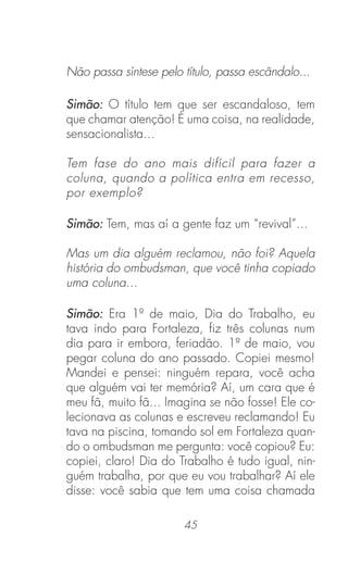 45
Não passa síntese pelo título, passa escândalo...
Simão: O título tem que ser escandaloso, tem
que chamar atenção! É uma coisa, na realidade,
sensacionalista...
Tem fase do ano mais difícil para fazer a
coluna, quando a política entra em recesso,
por exemplo?
Simão: Tem, mas aí a gente faz um “revival”...
Mas um dia alguém reclamou, não foi? Aquela
história do ombudsman, que você tinha copiado
uma coluna...
Simão: Era 1º de maio, Dia do Trabalho, eu
tava indo para Fortaleza, ﬁz três colunas num
dia para ir embora, feriadão. 1º de maio, vou
pegar coluna do ano passado. Copiei mesmo!
Mandei e pensei: ninguém repara, você acha
que alguém vai ter memória? Aí, um cara que é
meu fã, muito fã... Imagina se não fosse! Ele co-
lecionava as colunas e escreveu reclamando! Eu
tava na piscina, tomando sol em Fortaleza quan-
do o ombudsman me pergunta: você copiou? Eu:
copiei, claro! Dia do Trabalho é tudo igual, nin-
guém trabalha, por que eu vou trabalhar? Aí ele
disse: você sabia que tem uma coisa chamada
 