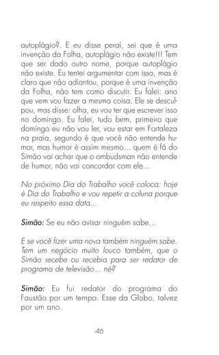 46
autoplágio?. E eu disse peraí, sei que é uma
invenção da Folha, autoplágio não existe!!! Tem
que ser dado outro nome, porque autoplágio
não existe. Eu tentei argumentar com isso, mas é
claro que não adiantou, porque é uma invenção
da Folha, não tem como discutir. Eu falei: ano
que vem vou fazer a mesma coisa. Ele se descul-
pou, mas disse: olha, eu vou ter que escrever isso
no domingo. Eu falei, tudo bem, primeiro que
domingo eu não vou ler, vou estar em Fortaleza
na praia, segundo é que você não entende hu-
mor, mas humor é assim mesmo... quem é fã do
Simão vai achar que o ombudsman não entende
de humor, não vai concordar com ele...
No próximo Dia do Trabalho você coloca: hoje
é Dia do Trabalho e vou repetir a coluna porque
eu respeito essa data...
Simão: Se eu não avisar ninguém sabe...
E se você ﬁzer uma nova também ninguém sabe.
Tem um negócio muito louco também, que o
Simão recebe ou recebia para ser redator de
programa de televisão... né?
Simão: Eu fui redator do programa do
Faustão por um tempo. Esse da Globo, talvez
por um ano.
 