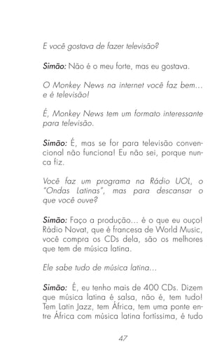 47
E você gostava de fazer televisão?
Simão: Não é o meu forte, mas eu gostava.
O Monkey News na internet você faz bem...
e é televisão!
É, Monkey News tem um formato interessante
para televisão.
Simão: É, mas se for para televisão conven-
cional não funciona! Eu não sei, porque nun-
ca fiz.
Você faz um programa na Rádio UOL, o
“Ondas Latinas”, mas para descansar o
que você ouve?
Simão: Faço a produção... é o que eu ouço!
Rádio Novat, que é francesa de World Music,
você compra os CDs dela, são os melhores
que tem de música latina.
Ele sabe tudo de música latina...
Simão: É, eu tenho mais de 400 CDs. Dizem
que música latina é salsa, não é, tem tudo!
Tem Latin Jazz, tem África, tem uma ponte en-
tre África com música latina fortíssima, é tudo
 