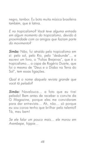 48
negro, tambor. Eu boto muita música brasileira
também, que é latina.
E no tropicalismo? Você teve alguma entrada
em algum momento do tropicalismo, devido à
proximidade com os amigos que faziam parte
do movimento?
Simão: Não, fui atraído pelo tropicalismo em
si: pelo sol, pelo Rio, pelo “desbunde“... e
escrevi um livro, o “Folias Brejeiras”, que é o
tropicalismo... a capa de Rogério Duarte, que
foi o mesmo de “Deus e o Diabo na Terra do
Sol”, tem essas ligações.
Qual é o nome daquela revista grande que
você tá pelado?
Simão: Navelouca... a foto que eu tirei
pelado! Bem antes de receber o convite da
G Magazine, porque eles me convidaram
para dar entrevista... Ah, não... só porque
eu sou coroa tenho que brilhar pelo talento?
Tá, meu bem!
Se ele falar um pouco mais... ele morou em
Arembepe, hippie...
 